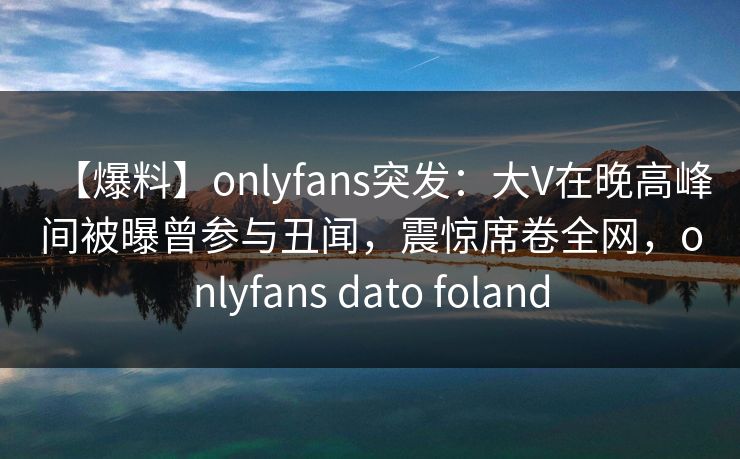 【爆料】onlyfans突发：大V在晚高峰间被曝曾参与丑闻，震惊席卷全网，onlyfans dato foland