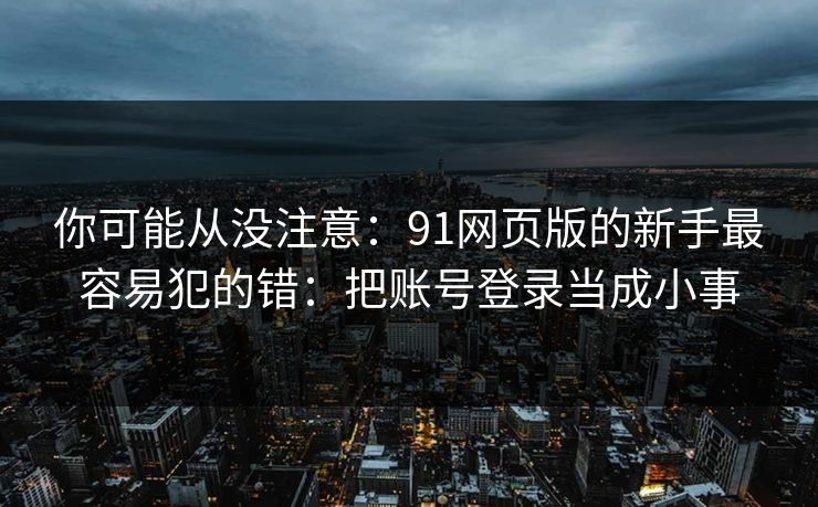 你可能从没注意：91网页版的新手最容易犯的错：把账号登录当成小事