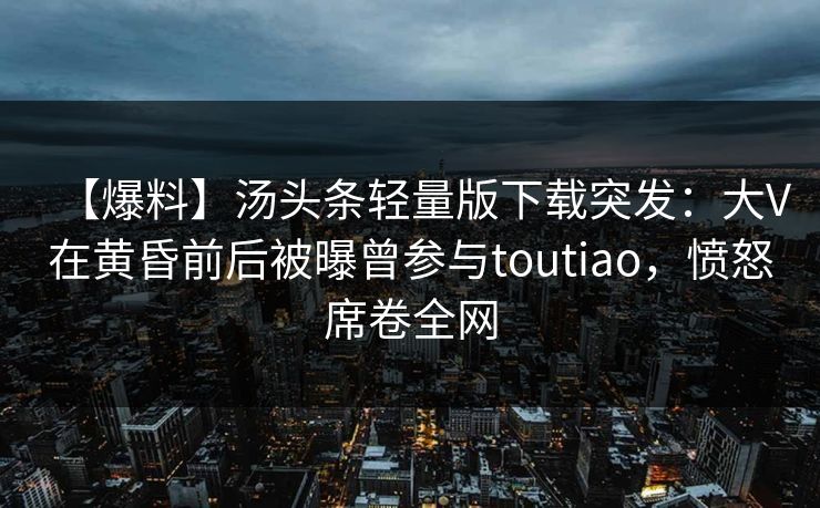 【爆料】汤头条轻量版下载突发：大V在黄昏前后被曝曾参与toutiao，愤怒席卷全网