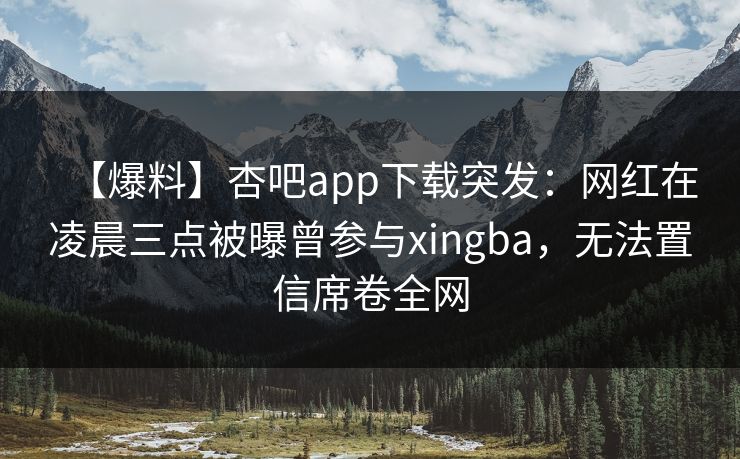【爆料】杏吧app下载突发：网红在凌晨三点被曝曾参与xingba，无法置信席卷全网