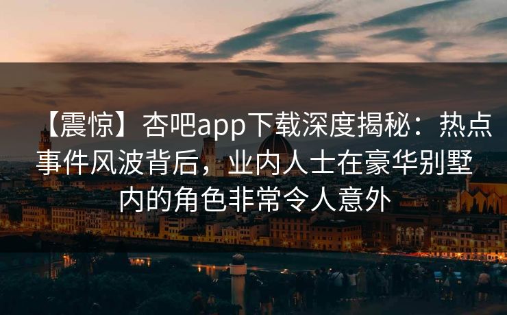 【震惊】杏吧app下载深度揭秘：热点事件风波背后，业内人士在豪华别墅内的角色非常令人意外