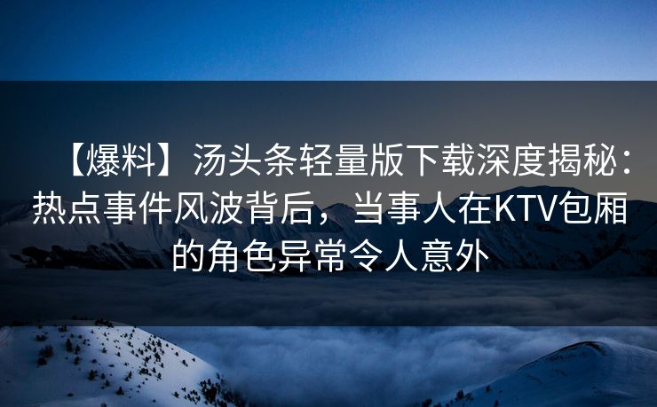 【爆料】汤头条轻量版下载深度揭秘：热点事件风波背后，当事人在KTV包厢的角色异常令人意外