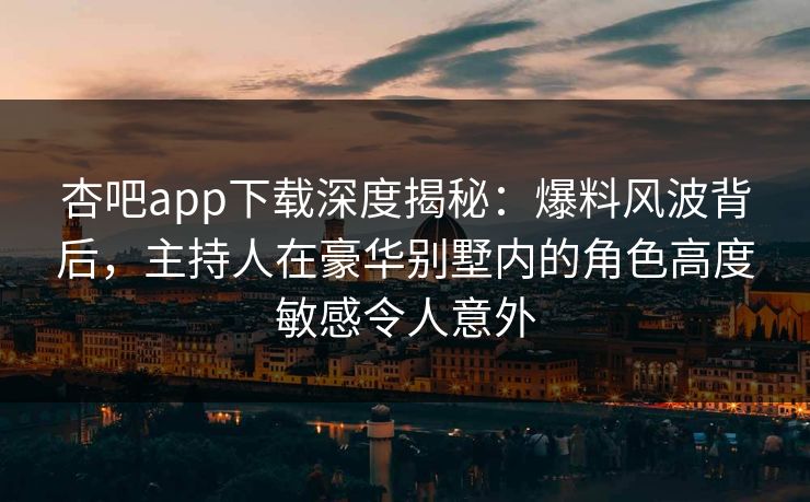 杏吧app下载深度揭秘：爆料风波背后，主持人在豪华别墅内的角色高度敏感令人意外