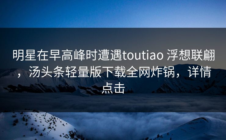 明星在早高峰时遭遇toutiao 浮想联翩，汤头条轻量版下载全网炸锅，详情点击