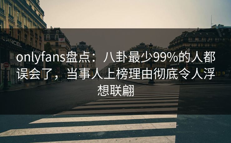 onlyfans盘点：八卦最少99%的人都误会了，当事人上榜理由彻底令人浮想联翩