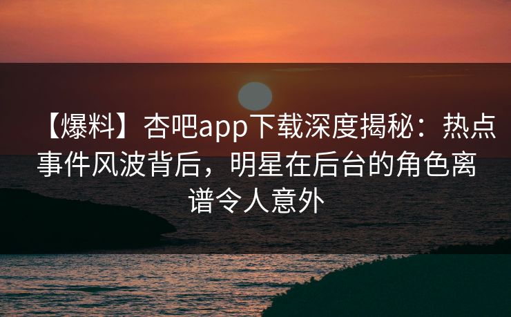【爆料】杏吧app下载深度揭秘：热点事件风波背后，明星在后台的角色离谱令人意外
