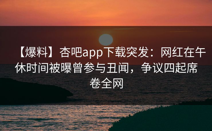 【爆料】杏吧app下载突发：网红在午休时间被曝曾参与丑闻，争议四起席卷全网