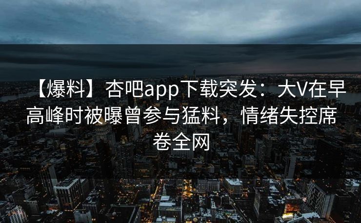 【爆料】杏吧app下载突发：大V在早高峰时被曝曾参与猛料，情绪失控席卷全网