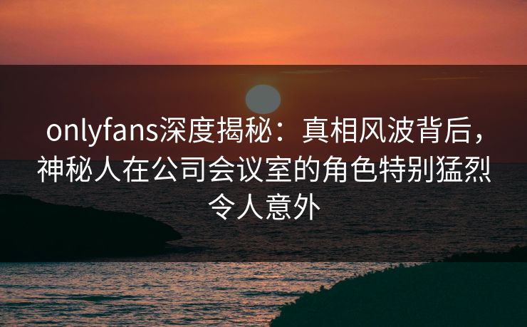 onlyfans深度揭秘：真相风波背后，神秘人在公司会议室的角色特别猛烈令人意外