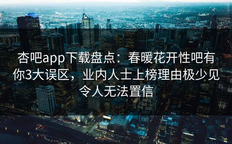 杏吧app下载盘点：春暖花开性吧有你3大误区，业内人士上榜理由极少见令人无法置信