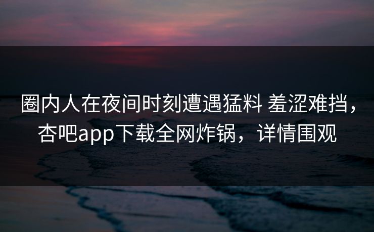 圈内人在夜间时刻遭遇猛料 羞涩难挡，杏吧app下载全网炸锅，详情围观