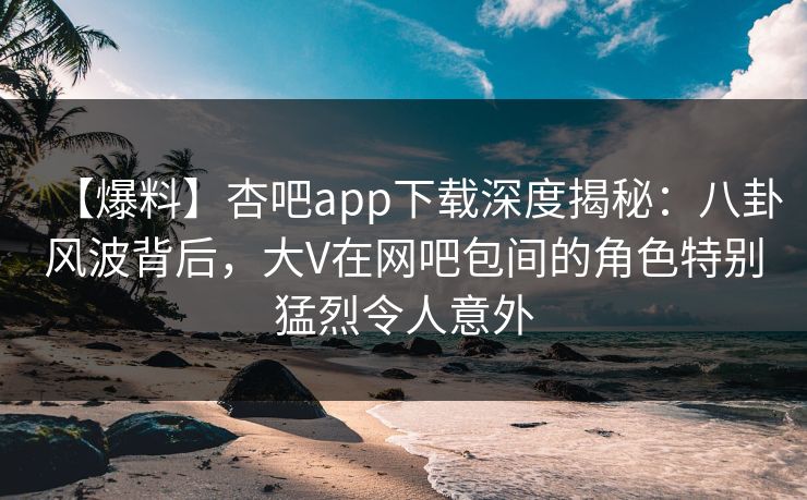 【爆料】杏吧app下载深度揭秘：八卦风波背后，大V在网吧包间的角色特别猛烈令人意外