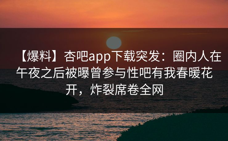 【爆料】杏吧app下载突发：圈内人在午夜之后被曝曾参与性吧有我春暖花开，炸裂席卷全网
