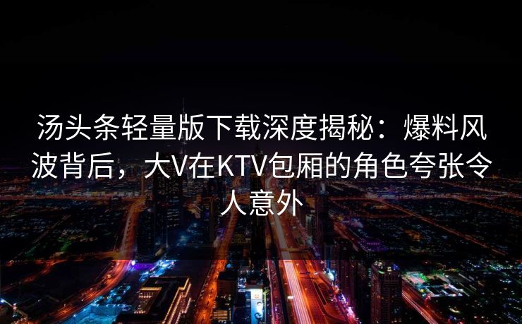 汤头条轻量版下载深度揭秘：爆料风波背后，大V在KTV包厢的角色夸张令人意外