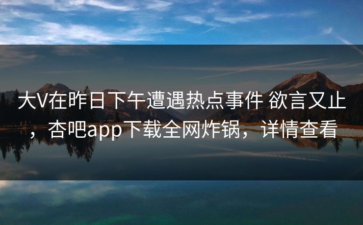 大V在昨日下午遭遇热点事件 欲言又止，杏吧app下载全网炸锅，详情查看
