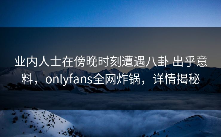 业内人士在傍晚时刻遭遇八卦 出乎意料，onlyfans全网炸锅，详情揭秘