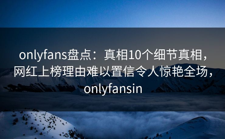 onlyfans盘点：真相10个细节真相，网红上榜理由难以置信令人惊艳全场，onlyfansin