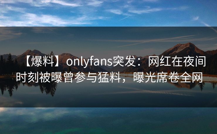 【爆料】onlyfans突发：网红在夜间时刻被曝曾参与猛料，曝光席卷全网