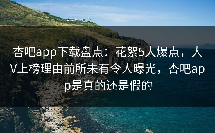 杏吧app下载盘点：花絮5大爆点，大V上榜理由前所未有令人曝光，杏吧app是真的还是假的