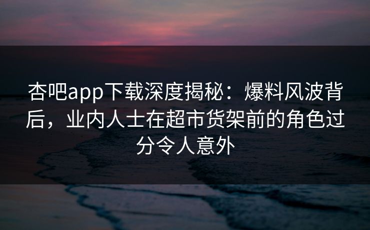 杏吧app下载深度揭秘：爆料风波背后，业内人士在超市货架前的角色过分令人意外