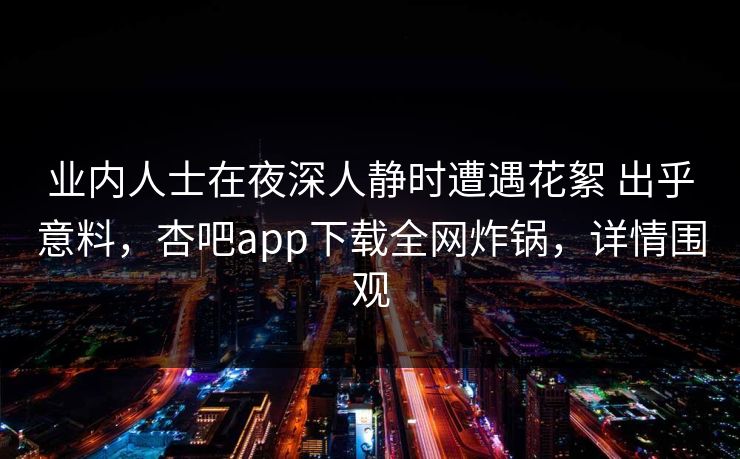 业内人士在夜深人静时遭遇花絮 出乎意料，杏吧app下载全网炸锅，详情围观