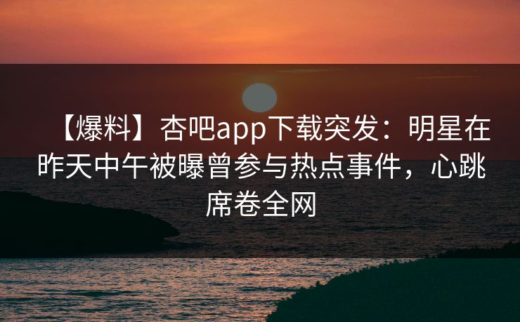 【爆料】杏吧app下载突发：明星在昨天中午被曝曾参与热点事件，心跳席卷全网