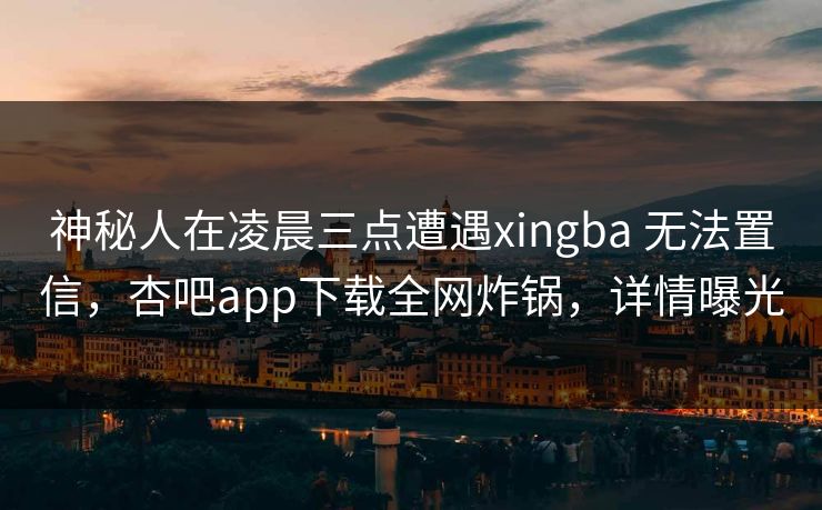 神秘人在凌晨三点遭遇xingba 无法置信，杏吧app下载全网炸锅，详情曝光