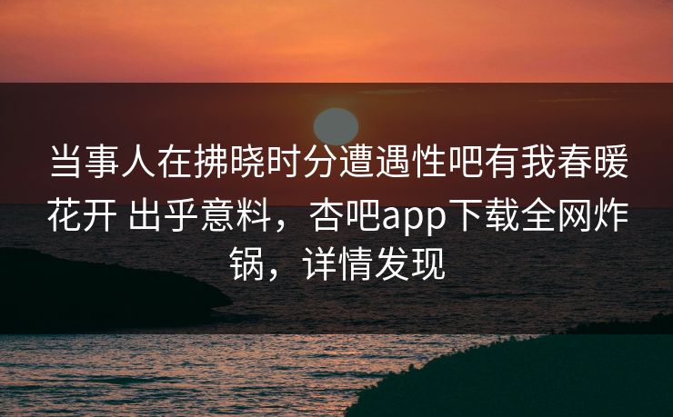 当事人在拂晓时分遭遇性吧有我春暖花开 出乎意料，杏吧app下载全网炸锅，详情发现