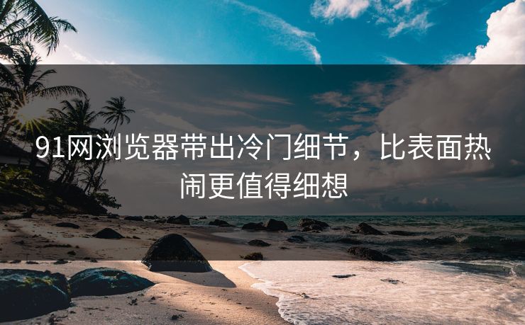 91网浏览器带出冷门细节，比表面热闹更值得细想